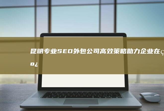 昆明专业SEO外包公司：高效策略助力企业在线增长