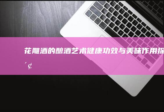 花雕酒的酿酒艺术、健康功效与美味作用探索